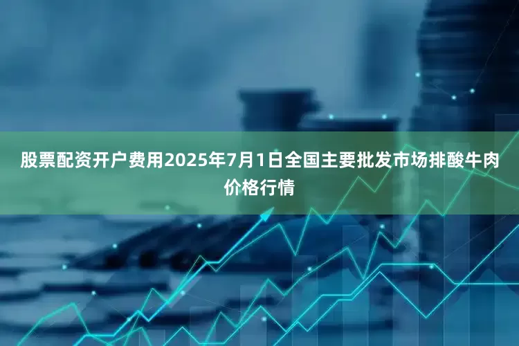 股票配资开户费用2025年7月1日全国主要批发市场排酸牛肉价格行情